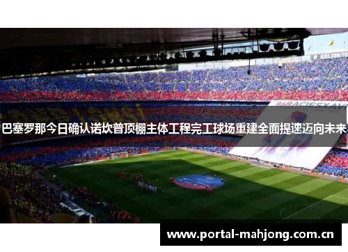 巴塞罗那今日确认诺坎普顶棚主体工程完工球场重建全面提速迈向未来 巴塞罗那今日确认诺坎普顶棚主体工程完工球场重建全面提速迈向未来