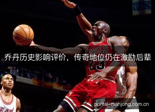 乔丹历史影响评价,传奇地位仍在激励后辈 乔丹历史影响评价,传奇地位仍在激励后辈
