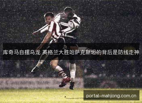 库奇马自摆乌龙 英格兰大胜哈萨克斯坦的背后是防线走神 库奇马自摆乌龙 英格兰大胜哈萨克斯坦的背后是防线走神